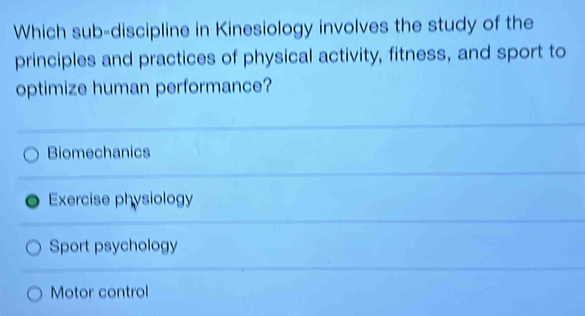 Which sub-discipline in Kinesiology involves the study of the
principles and practices of physical activity, fitness, and sport to
optimize human performance?
Biomechanics
Exercise physiology
Sport psychology
Motor control