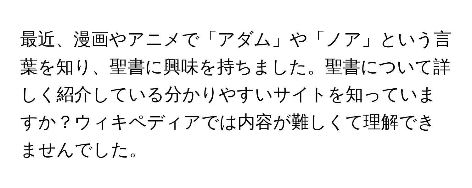 最近、漫画やアニメで「アダム」や「ノア」という言葉を知り、聖書に興味を持ちました。聖書について詳しく紹介している分かりやすいサイトを知っていますか？ウィキペディアでは内容が難しくて理解できませんでした。