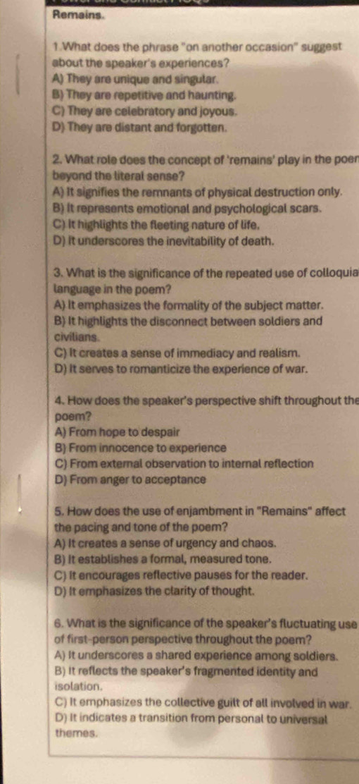 Remains.
1.What does the phrase "on another occasion" suggest
about the speaker's experiences?
A) They are unique and singular.
B) They are repetitive and haunting.
C) They are celebratory and joyous.
D) They are distant and forgotten.
2. What role does the concept of 'remains' play in the poer
beyond the literal sense?
A) It signifies the remnants of physical destruction only.
B) It represents emotional and psychological scars.
C) It highlights the fleeting nature of life.
D) it underscores the inevitability of death.
3. What is the significance of the repeated use of colloquia
language in the poem?
A) It emphasizes the formality of the subject matter.
B) It highlights the disconnect between soldiers and
civilians.
C) It creates a sense of immediacy and realism.
D) It serves to romanticize the experience of war.
4. How does the speaker's perspective shift throughout the
poem?
A) From hope to despair
B) From innocence to experience
C) From external observation to internal reflection
D) From anger to acceptance
5. How does the use of enjambment in "Remains" affect
the pacing and tone of the poem?
A) It creates a sense of urgency and chaos.
B) It establishes a formal, measured tone.
C) it encourages reflective pauses for the reader.
D) It emphasizes the clarity of thought.
6. What is the significance of the speaker's fluctuating use
of first-person perspective throughout the poem?
A) It underscores a shared experience among soldiers.
B) It reflects the speaker's fragmented identity and
isolation.
C) It emphasizes the collective guilt of all involved in war.
D) It indicates a transition from personal to universal
themes.