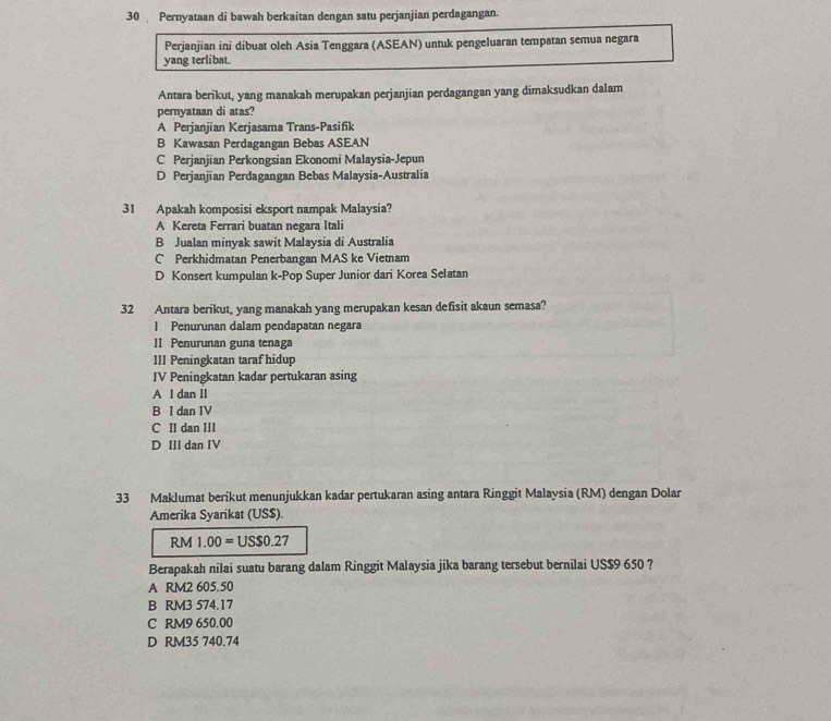 Pernyataan di bawah berkaitan dengan satu perjanjian perdagangan.
Perjanjian ini dibuat oleh Asia Tenggara (ASEAN) untuk pengeluaran tempatan semua negara
yang terlibat.
Antara berikut, yang manakah merupakan perjanjian perdagangan yang dimaksudkan dalam
pernyataan di atas?
A Perjanjian Kerjasama Trans-Pasifik
B Kawasan Perdagangan Bebas ASEAN
C Perjanjian Perkongsian Ekonomi Malaysia-Jepun
D Perjanjian Perdagangan Bebas Malaysia-Australia
31 Apakah komposisi eksport nampak Malaysia?
A Kereta Ferrari buatan negara Itali
B Jualan minyak sawit Malaysia di Australia
C Perkhidmatan Penerbangan MAS ke Vietnam
D Konsert kumpulan k-Pop Super Junior dari Korea Selatan
32 Antara berikut, yang manakah yang merupakan kesan defisit akaun semasa?
l Penurunan dalam pendapatan negara
II Penurunan guna tenaga
III Peningkatan taraf hidup
IV Peningkatan kadar pertukaran asing
A l dan II
B I dan IV
C II dan III
D II dan IV
33 Maklumat berikut menunjukkan kadar pertukaran asing antara Ringgit Malaysia (RM) dengan Dolar
Amerika Syarikat (US$).
RM1.00=USS0.27
Berapakah nilai suatu barang dalam Ringgit Malaysia jika barang tersebut bernilai US$9 650 ?
A RM2 605.50
B RM3 574.17
C RM9 650.00
D RM35 740.74