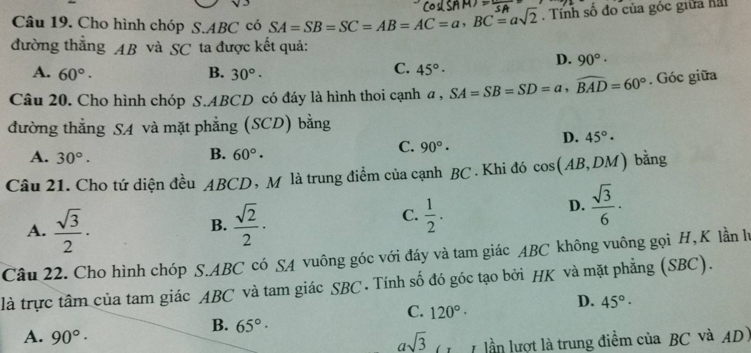 Cho hình chóp S. ABC có SA=SB=SC=AB=AC=a, BC=asqrt(2). Tính số đo của góc giữa hai
đường thắng AB và SC ta được kết quả:
D. 90°·
A. 60°. B. 30°.
C. 45° · 
Câu 20. Cho hình chóp S. ABCD có đáy là hình thoi cạnh a , a, SA=SB=SD=a, widehat BAD=60°. Góc giữa
đường thẳng SA và mặt phẳng (SCD) bằng
B.
C. 90°·
D. 45°·
A. 30°. 60°·
Câu 21. Cho tứ diện đều ABCD, M là trung điểm của cạnh BC. Khi đó cos (AB,DM) bằng
A.  sqrt(3)/2 ·
B.  sqrt(2)/2 ·
C.  1/2 .
D.  sqrt(3)/6 ·
Câu 22. Cho hình chóp S. ABC có SA vuông góc với đáy và tam giác ABC không vuông gọi H, K lần hà
là trực tâm của tam giác ABC và tam giác SBC . Tính số đó góc tạo bởi HK và mặt phẳng (SBC).
C. 120°·
D. 45°·
B. 65°·
A. 90°·
asqrt(3)
lần lượt là trung điểm của BC và AD)