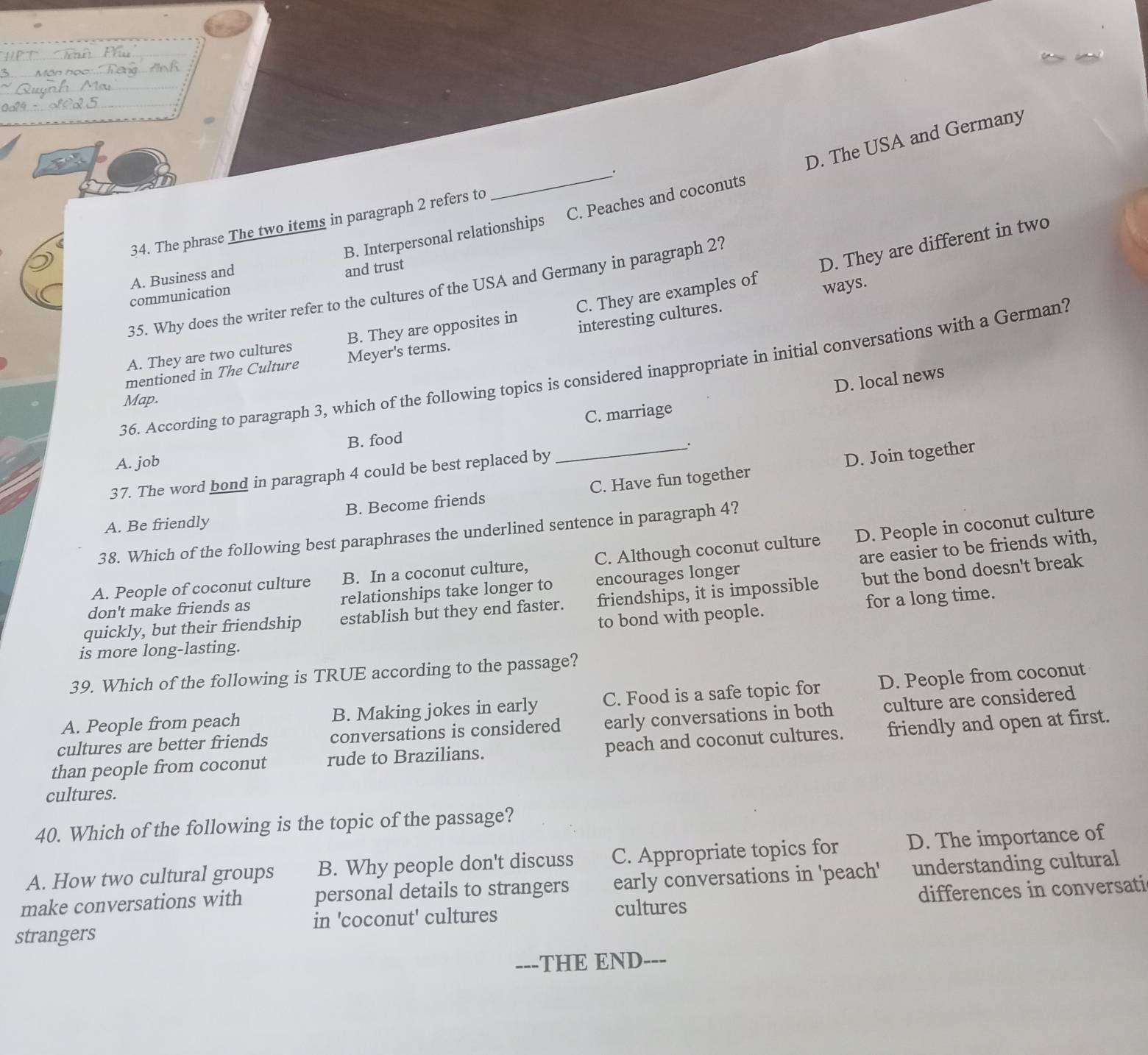 B. Interpersonal relationships C. Peaches and coconuts D. The USA and Germany
34. The phrase The two items in paragraph 2 refers to _.
D. They are different in two
A. Business and
and trust
35. Why does the writer refer to the cultures of the USA and Germany in paragraph 2?
communication
interesting cultures. ways.
A. They are two cultures B. They are opposites in C. They are examples of
mentioned in The Culture Meyer's terms.
36. According to paragraph 3, which of the following topics is considered inappropriate in initial conversations with a German?
D. local news
Map.
B. food C. marriage
A. job
D. Join together
37. The word bond in paragraph 4 could be best replaced by _.
A. Be friendly B. Become friends C. Have fun together
38. Which of the following best paraphrases the underlined sentence in paragraph 4?
A. People of coconut culture B. In a coconut culture, C. Although coconut culture D. People in coconut culture
don't make friends as relationships take longer to encourages longer are easier to be friends with,
quickly, but their friendship establish but they end faster. friendships, it is impossible but the bond doesn't break
to bond with people. for a long time.
is more long-lasting.
39. Which of the following is TRUE according to the passage?
A. People from peach B. Making jokes in early C. Food is a safe topic for D. People from coconut
cultures are better friends conversations is considered early conversations in both culture are considered
than people from coconut rude to Brazilians. peach and coconut cultures. friendly and open at first.
cultures.
40. Which of the following is the topic of the passage?
A. How two cultural groups B. Why people don't discuss C. Appropriate topics for D. The importance of
make conversations with personal details to strangers early conversations in 'peach' understanding cultural
in 'coconut' cultures cultures differences in conversati
strangers
---THE END---