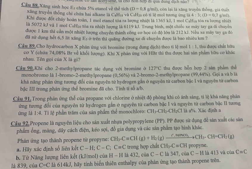 de có lan acetylene, tà cho hôn hợp đi qua dung dịch nào?
Câu 88, Xăng sinh học E_5 chứa 5% etanol về thể tích (D=0,8g/ml) , còn lại là xăng truyền thống, giả thiết
xăng truyền thống chi chứa hai alkane là C_8H_18 và C_9H_20 có tỉ lệ mol tương ứng là 4:3;(D=0,7g/ml).
Khi được đốt cháy hoàn toàn, 1 mol etanol tỏa ra lượng nhiệt là 1365 kJ, 1 mol C₆H₁₈ tỏa ra lượng nhiệt
là 5072 kJ và 1 mol C₉H₂ tòa ra nhiệt lượng là 6119 kJ. Trung bình, một chiếc xe máy tay ga di chuyển
được 1 km thì cần một nhiệt lượng chuyền thành công cơ học có độ lớn là 212 kJ. Nếu xe máy tay ga đó
đã sử dụng hết 6,5 lít xăng E_5 ở trên thì quãng đường xe di chuyển được là bao nhiêu km ?
Câu 89.Cho hydrocarbon X phản ứng với bromine (trong dung dịch) theo ti lệ mol 1:1 , thu được chất hữu
cơ Y (chứa 74,08% Br về khối lượng). Khi X phản ứng với HBr thì thu được hai sản phẩm hữu cơ khác
nhau. Tên gọi của X là gì?
Câu 90.Khi cho 2-methylpropane tác dụng với bromine ở 127°C thu được hỗn hợp 2 sản phầm thế
monobromo là 1-bromo-2-methylpropane (0,56%) và 2-bromo-2-methylpropane (99,44% ) ). Gọi a và b là
khả năng phản ứng tương đối của nguyên tử hydrogen gắn ở nguyên tử carbon bậc I và nguyên tử carbon
bậc III trong phản ứng thế bromine đã cho. Tính tỉ số a/b.
Câu 91. Trong phản ứng thế của propane với chlorine ở nhiệt độ phòng khi có ánh sáng, tỉ lệ khả năng phản
ứng tương đối của nguyên tử hydrogen gắn ở nguyên tử carbon bậc I và nguyên tử carbon bậc II tương
ứng là 1:4. Tỉ lệ phần trăm của sản phẩm thế monochloro: CH_3-CH_2-CH_2Cl là a%. Xác định a
Câu 92.Propene là nguyên liệu cho sản xuất nhựa polypropylene (PP). PP được sử dụng đề sản xuất các sản
phầm ống, màng, dây cách điện, kéo sợi, đồ gia dụng và các sản phẩm tạo hình khác.
Phản ứng tạo thành propene từ propyne: CH_3-Cequiv CH(g)+H_2(g)xrightarrow r°,Pd/PbCO_3CH_3-CH=CH_2(g)
a. Hãy xác định số liên kết C-H;C-C;Cequiv C trong hợp chất CH_3-Cequiv CH propyne.
b. Từ Năng lượng liên kết (kJ/mol) của H - H là 432, của C-C là 347, cù aC-H 1 413vacu Cequiv C
là 839, của C=C là 614kJ, hãy tính biến thiên enthalpy của phản ứng tạo thành propene trên.