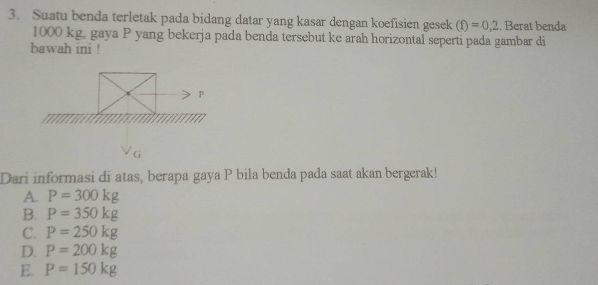 Suatu benda terletak pada bidang datar yang kasar dengan koefisien gesek (f)=0,2. Berat benda
1000 kg, gaya P yang bekerja pada benda tersebut ke arah horizontal seperti pada gambar di
bawah ini !
Dari informasi di atas, berapa gaya P bila benda pada saat akan bergerak!
A. P=300kg
B. P=350kg
C. P=250kg
D. P=200kg
E. P=150kg