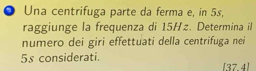 Una centrifuga parte da ferma e, in 5s, 
raggiunge la frequenza di 15Hz. Determina il 
numero dei giri effettuati della centrifuga nei
5s considerati.
3 7. 41