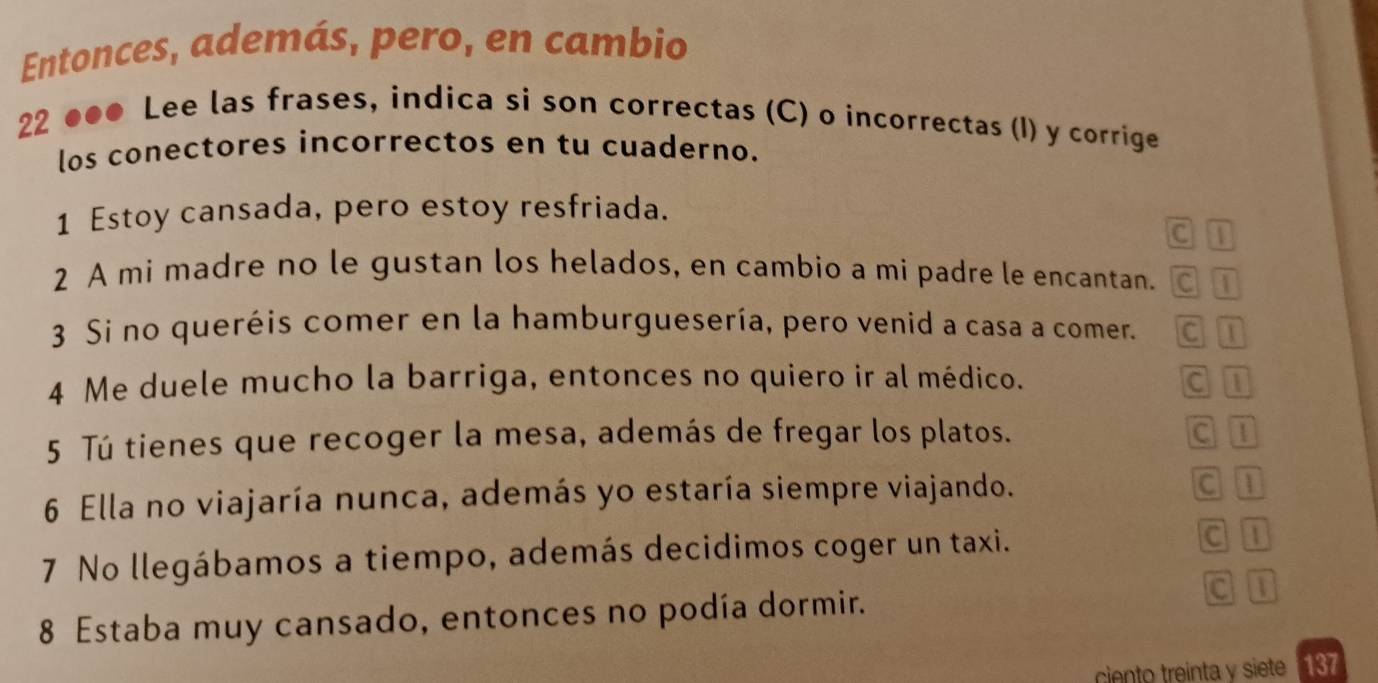 Entonces, además, pero, en cambio 
22 ●●● Lee las frases, indica si son correctas (C) o incorrectas (I) y corrige 
los conectores incorrectos en tu cuaderno. 
1 Estoy cansada, pero estoy resfriada. 
C 1
2 A mi madre no le gustan los helados, en cambio a mi padre le encantan. C T 
3 Si no queréis comer en la hamburguesería, pero venid a casa a comer. c n 
4 Me duele mucho la barriga, entonces no quiero ir al médico. c n 
5 Tú tienes que recoger la mesa, además de fregar los platos. C 1
6 Ella no viajaría nunca, además yo estaría siempre viajando. 
c 
7 No llegábamos a tiempo, además decidimos coger un taxi. C 1
8 Estaba muy cansado, entonces no podía dormir. 
a |1 
ciento treinta y siete 137