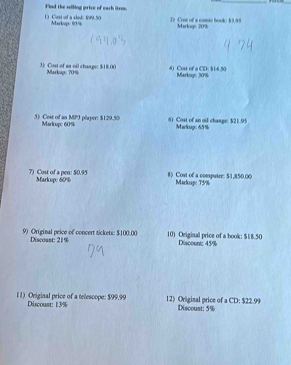 Find the selling price of each item. 
1 Cost of a sled: $99.50 2) Cost of a comic book: $3.95
Markup: 95% Markup: 20%
3) Cost of an oil change: $18.00 4) Cost of a CD: $14.50
Markup: 70% Markup: 30%
5) Cost of an MP3 player: $129.50 6) Cost of an oil change: $21.95
Markup; 60% Markup: 65%
7) Cost of a pen: $0.95 8) Cost of a computer: $1,850.00
Markup: 60% Markup: 75%
9) Original price of concert tickets: $100.00 10) Original price of a book: $18.50
Discount: 21% Discount: 45%
11) Original price of a telescope: $99.99 12) Original price of a CD: $22.99
Discount: 13% Discount: 5%