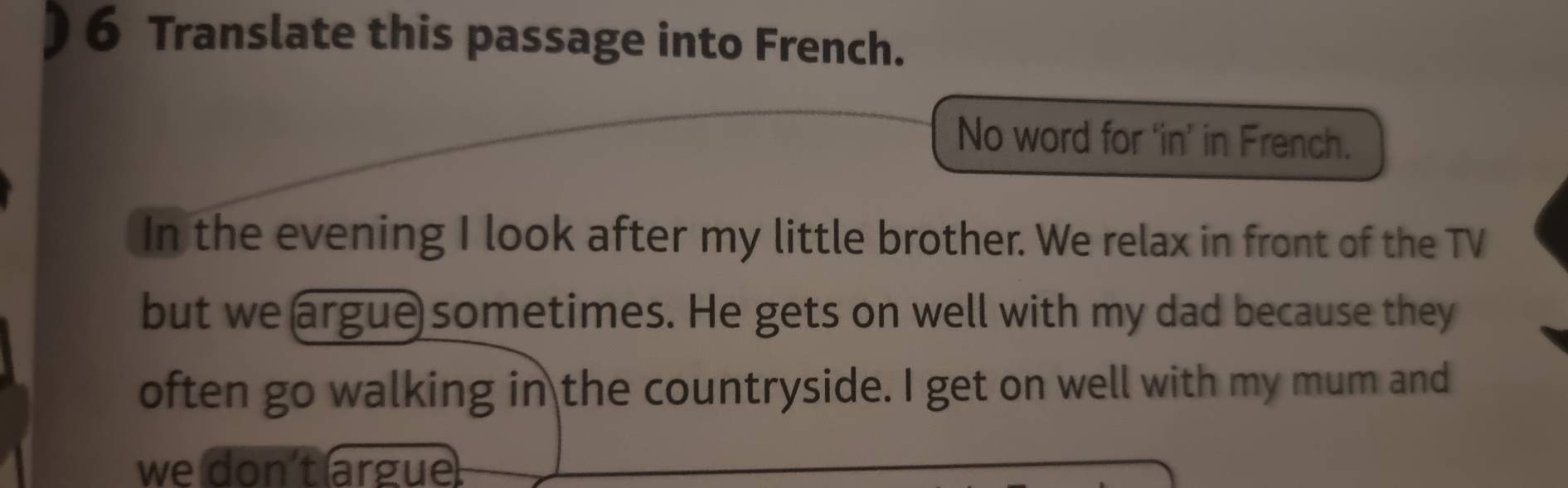 ) 6 Translate this passage into French. 
No word for ‘in’ in French. 
In the evening I look after my little brother. We relax in front of the TV 
but we argue sometimes. He gets on well with my dad because they 
often go walking in the countryside. I get on well with my mum and 
we don't argue