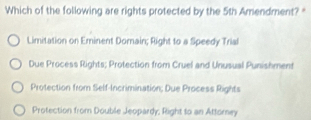 Which of the following are rights protected by the 5th Amendment? *
Limitation on Eminent Domain; Right to a Speedy Trial
Due Process Rights; Protection from Cruel and Unusual Punishment
Protection from Self-Incrimination; Due Process Rights
Protection from Double Jeopardy, Right to an Attorney