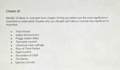 Chapter 10 
ldentify 10 ideas or concepts from chapter 10 that you believe are the most significant or 
important to understand. Explain why you thought each idea or concept was significant or 
important 
Trail of tears 
Indian Removal Act 
Peggy Eatton Affair 
Two-party system 
Universal male suffrage 
Rise of Third Parties 
Spoil system 
Revolution of 1828 
Pet Banks 
Species Circular