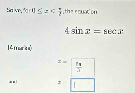 Solve, for 0≤ x , the equation
4sin x=sec x
(4 marks)
x=  5π /3 
and
x=□