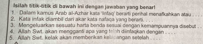 Isilah titik-titik di bawah ini dengan jawaban yang benar! 
1. Dalam kamus Arab al-Azhar kata ‘Infaq’ berarti perihal menafkahkan atau . . . . 
2. Kata infak diambil dari akar kata nafaqa yang berarti. . . . 
3. Mengeluarkan sesuatu harta benda sesuai dengan kemampuannya disebut . . 
4. Allah Swt. akan mengganti apa yang telah diinfaqkan dengan . . . . 
5. Allah Swt. kelak akan memberikan kelapangan setelah . . . .