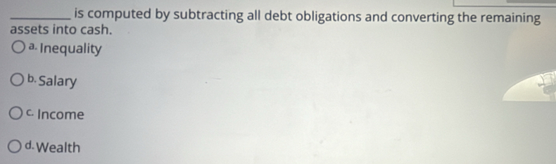 is computed by subtracting all debt obligations and converting the remaining
assets into cash.
a Inequality
b. Salary
c Income
d. Wealth