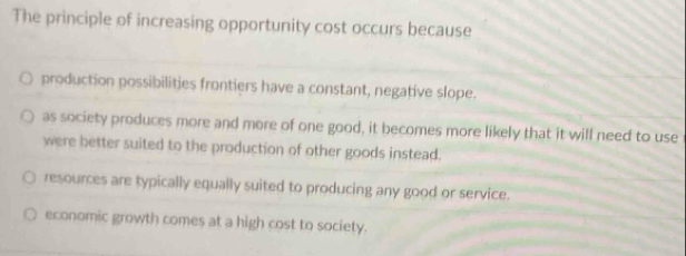 The principle of increasing opportunity cost occurs because
production possibilities frontiers have a constant, negative slope.
as society produces more and more of one good, it becomes more likely that it will need to use
were better suited to the production of other goods instead.
resources are typically equally suited to producing any good or service.
economic growth comes at a high cost to society.