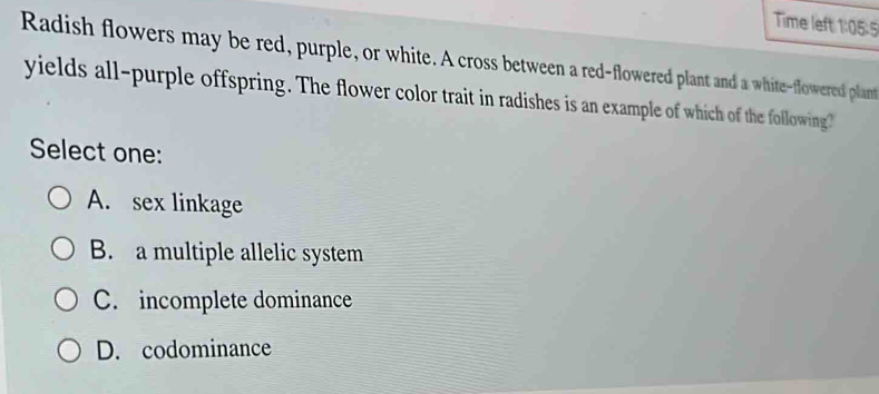 Time left 1:05:5
Radish flowers may be red, purple, or white. A cross between a red-flowered plant and a white-flowered plant
yields all-purple offspring. The flower color trait in radishes is an example of which of the following?
Select one:
A. sex linkage
B. a multiple allelic system
C. incomplete dominance
D. codominance