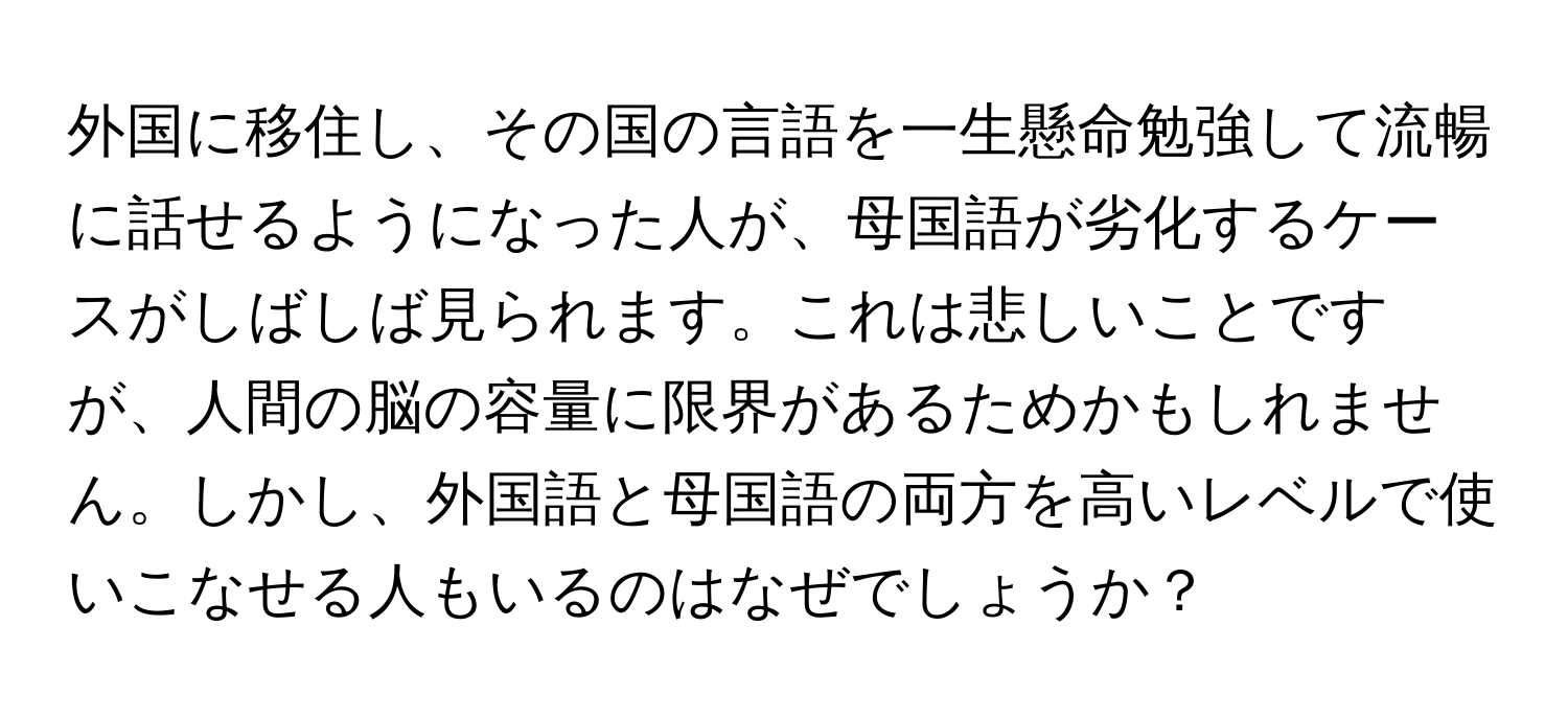 外国に移住し、その国の言語を一生懸命勉強して流暢に話せるようになった人が、母国語が劣化するケースがしばしば見られます。これは悲しいことですが、人間の脳の容量に限界があるためかもしれません。しかし、外国語と母国語の両方を高いレベルで使いこなせる人もいるのはなぜでしょうか？