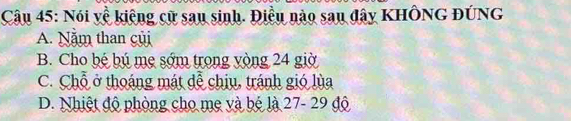 Nói về kiêng cử sau sinh. Điều nào sau đây KHÔNG ĐÚNG
A. Năm than củi
B. Cho bé bú mẹ sớm trong vòng 24 giờ
C. Chỗ ở thoáng mát đễ chiu, tránh gió lùa
D. Nhiệt độ phòng cho mẹ và bé là 27 - 29 độ