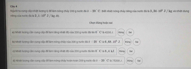 Người ta cung cấp nhiệt lượng Q để làm nóng chảy 200 g nước đá ở -20°C. Biết nhiệt nóng chảy riêng của nước đá là 3,34· 10^5J/kg và nhiệt dung
rièng của nước đá là 2,1· 10^3J/kg.ddot 0. 
Chọn đúng hoặc sai
a) Nhiệt lượng cần cung cấp để làm tăng nhiệt độ của 200 g nước đá lên 0°C là 4200 J . Đúng Sai
b) Nhiệt lương căn cung cấp để làm nóng chảy của 200 g nước đá a-20°C là 6,68.10^5J bùng Sai
c) Nhiệt lượng cần cung cấp để làm tăng nhiệt độ của 200 g nước đá lên 0^(^^·)C là 8,4 kJ. Đùng Sai
d) Nhiệt lượng cần cung cấp để làm nóng chảy hoàn toàn 200 g nước đá ở -20 C là 75200 J. Dùng Sai