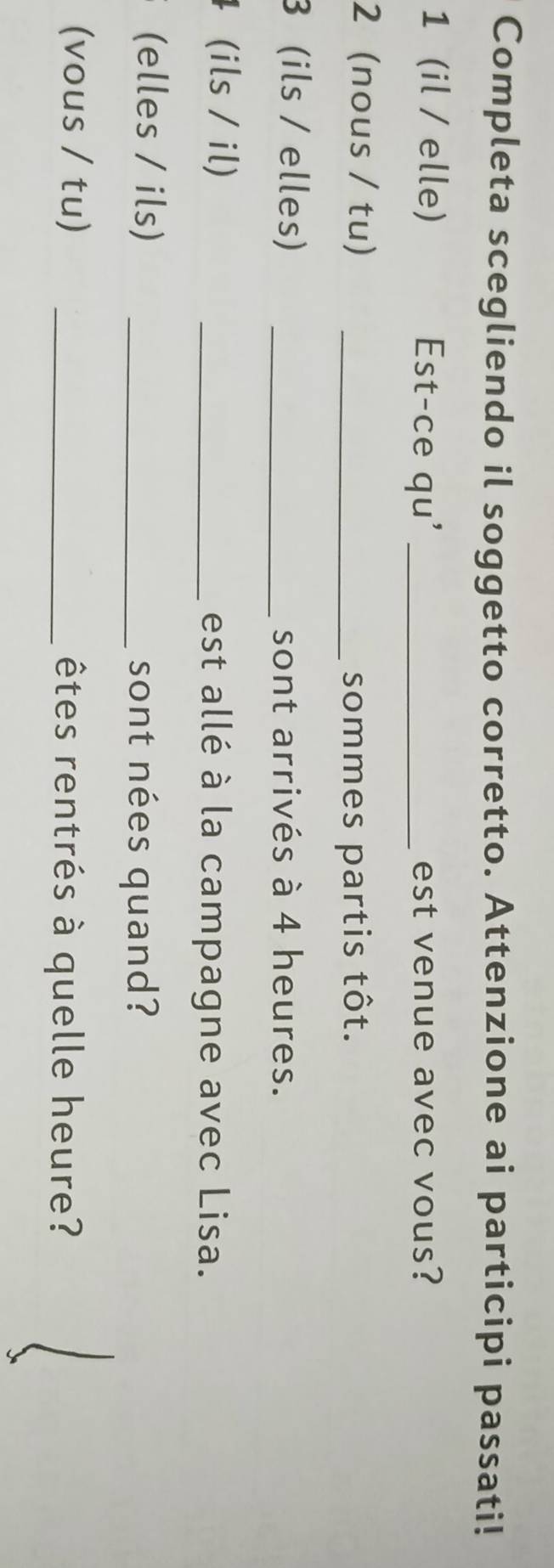 Completa scegliendo il soggetto corretto. Attenzione ai participi passati! 
1 (il / elle) Est-ce qu' _est venue avec vous? 
2 (nous / tu)_ 
sommes partis tôt. 
3 (ils / elles) _sont arrivés à 4 heures. 
(ils / il) _est allé à la campagne avec Lisa. 
(elles / ils) _sont nées quand? 
(vous / tu) _êtes rentrés à quelle heure?