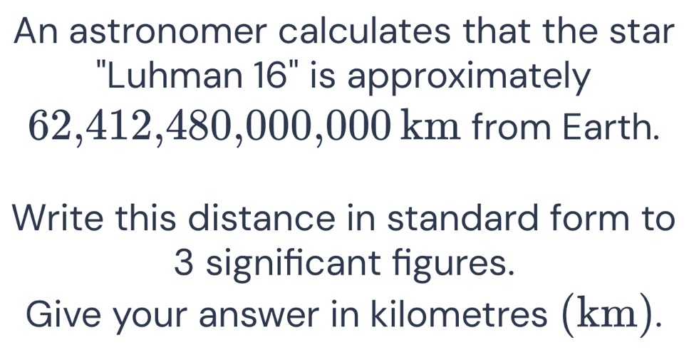 An astronomer calculates that the star 
"Luhman 16" is approximately
62,412,480,000,000 km from Earth. 
Write this distance in standard form to
3 significant figures. 
Give your answer in kilometres (km).