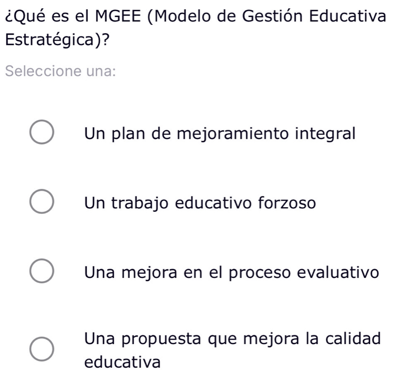 ¿Qué es el MGEE (Modelo de Gestión Educativa
Estratégica)?
Seleccione una:
Un plan de mejoramiento integral
Un trabajo educativo forzoso
Una mejora en el proceso evaluativo
Una propuesta que mejora la calidad
educativa