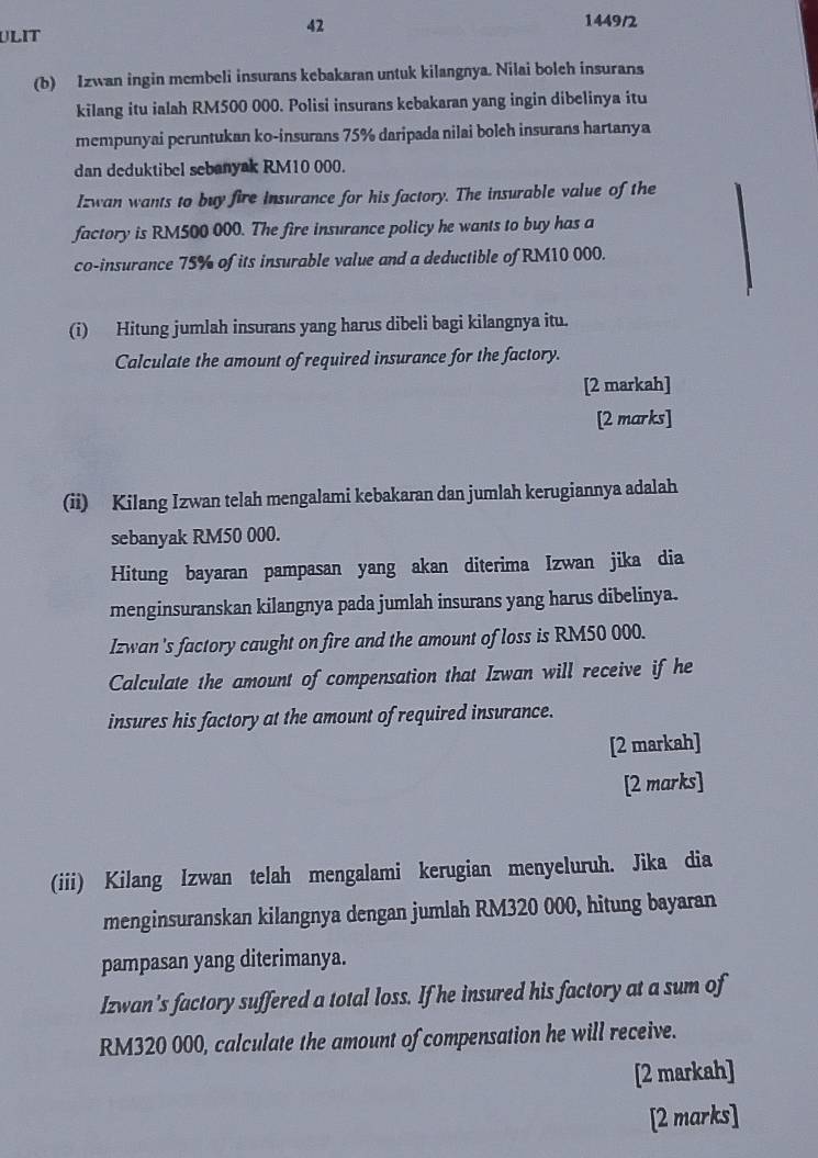 ULIT 
42 
1449/2 
(b) Izwan ingin membeli insurans kebakaran untuk kilangnya. Nilai boleh insurans 
kilang itu ialah RM500 000. Polisi insurans kebakaran yang ingin dibelinya itu 
mempunyai peruntukan ko-insurans 75% daripada nilai boleh insurans hartanya 
dan deduktibel sebanyak RM10 000. 
Izwan wants to buy fire insurance for his factory. The insurable value of the 
factory is RM500 000. The fire insurance policy he wants to buy has a 
co-insurance 75% of its insurable value and a deductible of RM10 000. 
(i) Hitung jumlah insurans yang harus dibeli bagi kilangnya itu. 
Calculate the amount of required insurance for the factory. 
[2 markah] 
[2 marks] 
(ii) Kilang Izwan telah mengalami kebakaran dan jumlah kerugiannya adalah 
sebanyak RM50 000. 
Hitung bayaran pampasan yang akan diterima Izwan jika dia 
menginsuranskan kilangnya pada jumlah insurans yang harus dibelinya. 
Izwan's factory caught on fire and the amount of loss is RM50 000. 
Calculate the amount of compensation that Izwan will receive if he 
insures his factory at the amount of required insurance. 
[2 markah] 
[2 marks] 
(iii) Kilang Izwan telah mengalami kerugian menyeluruh. Jika dia 
menginsuranskan kilangnya dengan jumlah RM320 000, hitung bayaran 
pampasan yang diterimanya. 
Izwan's factory suffered a total loss. If he insured his factory at a sum of
RM320 000, calculate the amount of compensation he will receive. 
[2 markah] 
[2 marks]