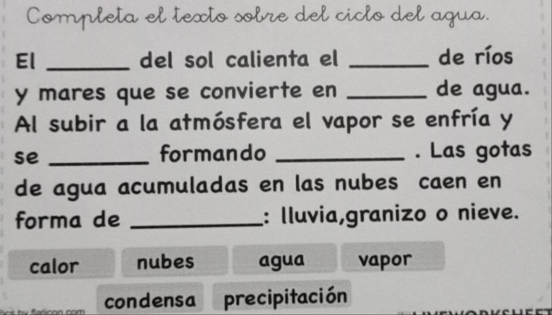 Completa el texto sobre del ciclo del agua.
El _del sol calienta el _de ríos
y mares que se convierte en _de agua.
Al subir a la atmósfera el vapor se enfría y
se _formando _. Las gotas
de agua acumuladas en las nubes caen en
forma de _: Iluvia,granizo o nieve.
calor nubes agua vapor
condensa precipitación