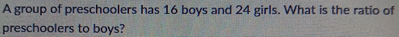 A group of preschoolers has 16 boys and 24 girls. What is the ratio of 
preschoolers to boys?