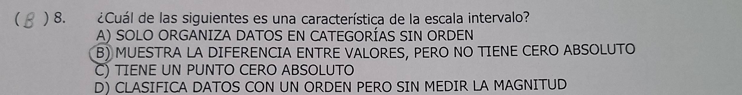 ( ) 8. ¿Cuál de las siguientes es una característica de la escala intervalo?
A) SOLO ORGANIZA DATOS EN CATEGORÍAS SIN ORDEN
B) MUESTRA LA DIFERENCIA ENTRE VALORES, PERO NO TIENE CERO ABSOLUTO
C) TIENE UN PUNTO CERO ABSOLUTO
D) CLASIFICA DATOS CON UN ORDEN PERO SIN MEDIR LA MAGNITUD