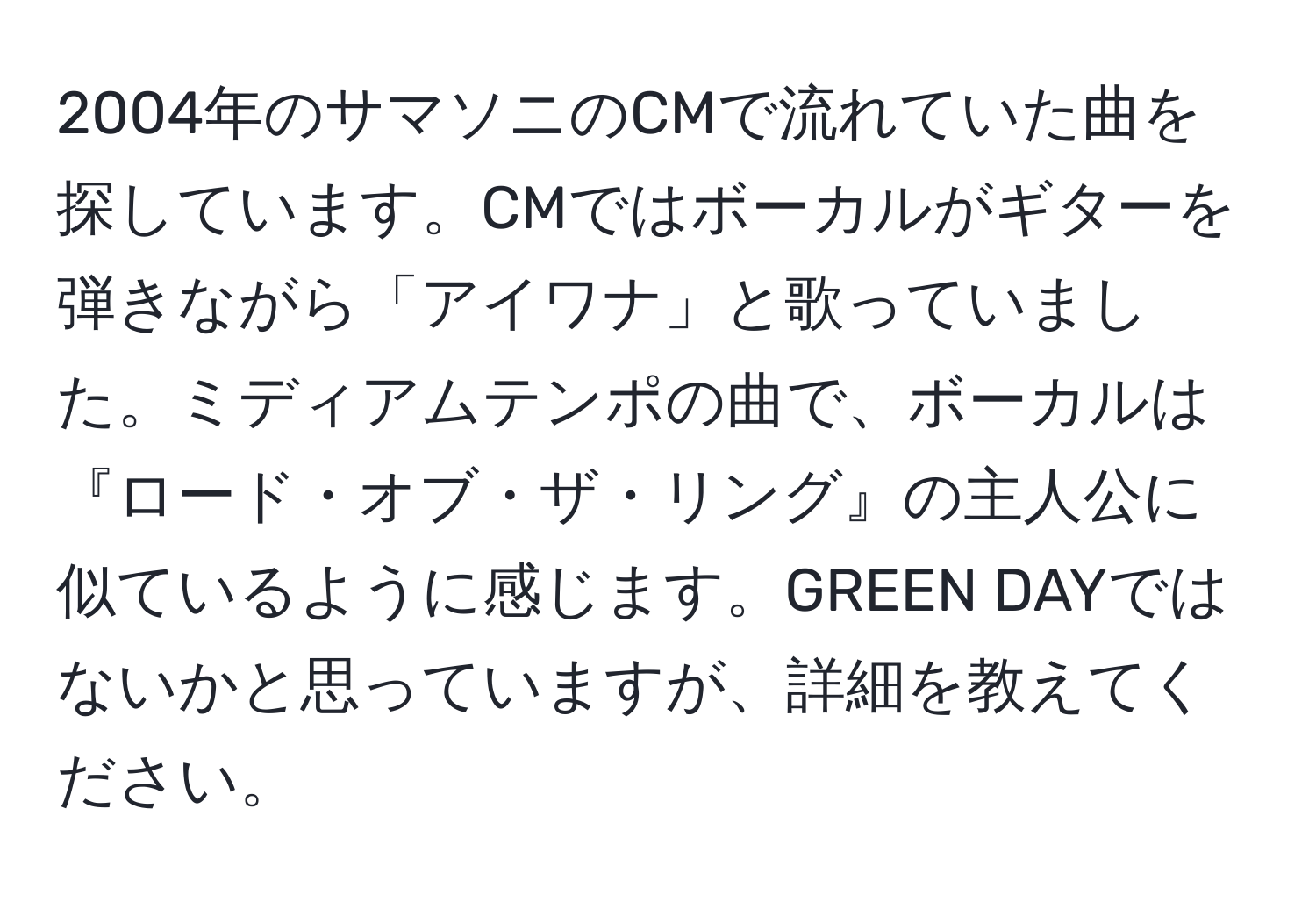 2004年のサマソニのCMで流れていた曲を探しています。CMではボーカルがギターを弾きながら「アイワナ」と歌っていました。ミディアムテンポの曲で、ボーカルは『ロード・オブ・ザ・リング』の主人公に似ているように感じます。GREEN DAYではないかと思っていますが、詳細を教えてください。