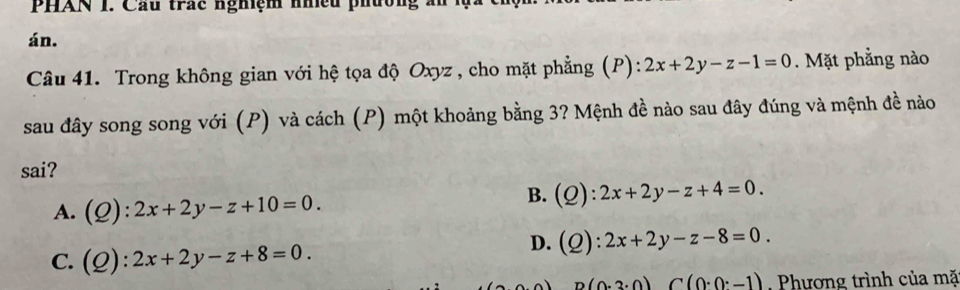 PHAN 1. Cầu trác nghiệm nhều phường x
án.
Câu 41. Trong không gian với hệ tọa độ Oxyz , cho mặt phẳng (P): 2x+2y-z-1=0. Mặt phẳng nào
sau đây song song với (P) và cách (P) một khoảng bằng 3? Mệnh đề nào sau đây đúng và mệnh đề nào
sai?
A. (Q):2x+2y-z+10=0.
B. (Q):2x+2y-z+4=0.
C. (Q):2x+2y-z+8=0.
D. (Q):2x+2y-z-8=0.
D(0· 3· 0)C(0· 0· -1) Phương trình của mặ