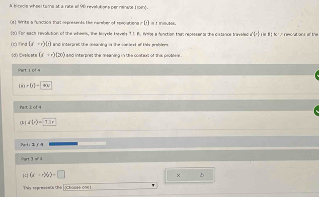 A bicycle wheel turns at a rate of 90 revolutions per minute (rpm). 
(a) Write a function that represents the number of revolutions r(t) in t minutes. 
(b) For each revolution of the wheels, the bicycle travels 7.1 ft. Write a function that represents the distance traveled d(r) Ginft ) for r revolutions of the 
(c) Find (d=r)(t) and interpret the meaning in the context of this problem. 
(d) Evaluate (dcirc r)(20) and interpret the meaning in the context of this problem. 
Part 1 of 4 
(a) r(t)=90t
Part 2 of 4 
(b) d(r)= 7.1r
Part: 2 / 4 
Part 3 of 4 
(c) (dcirc r)(t)=□
× 5 
This represents the (Choose one)