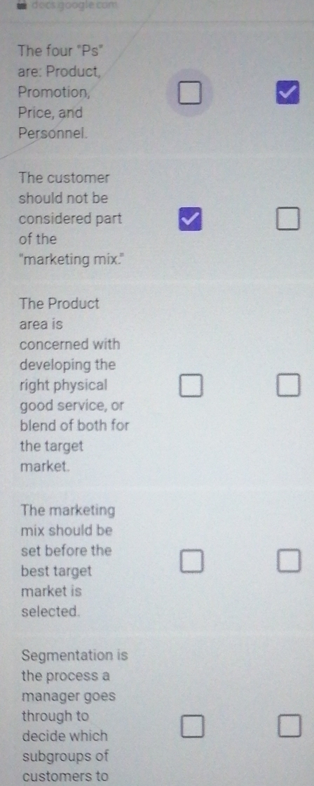 docs google com
The four "Ps"
are: Product,
Promotion,
□ 
Price, and
Personnel.
The customer
should not be
considered part □ 
of the
"marketing mix."
The Product
area is
concerned with
developing the
right physical □ □ 
good service, or
blend of both for
the target
market.
The marketing
mix should be
set before the □ □ 
best target
market is
selected.
Segmentation is
the process a
manager goes
through to
decide which □ □ 
subgroups of
customers to