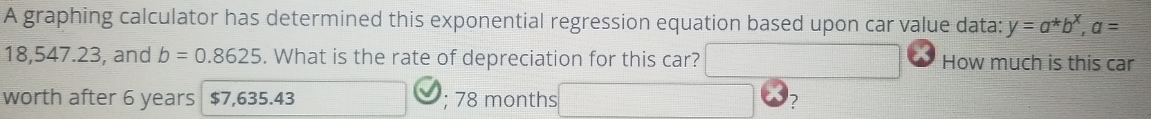 A graphing calculator has determined this exponential regression equation based upon car value data: y=a^*b^X, a=
18,547.23, and b=0.8625. What is the rate of depreciation for this car? How much is this car 
worth after 6 years $7,635.43; 78 months ?