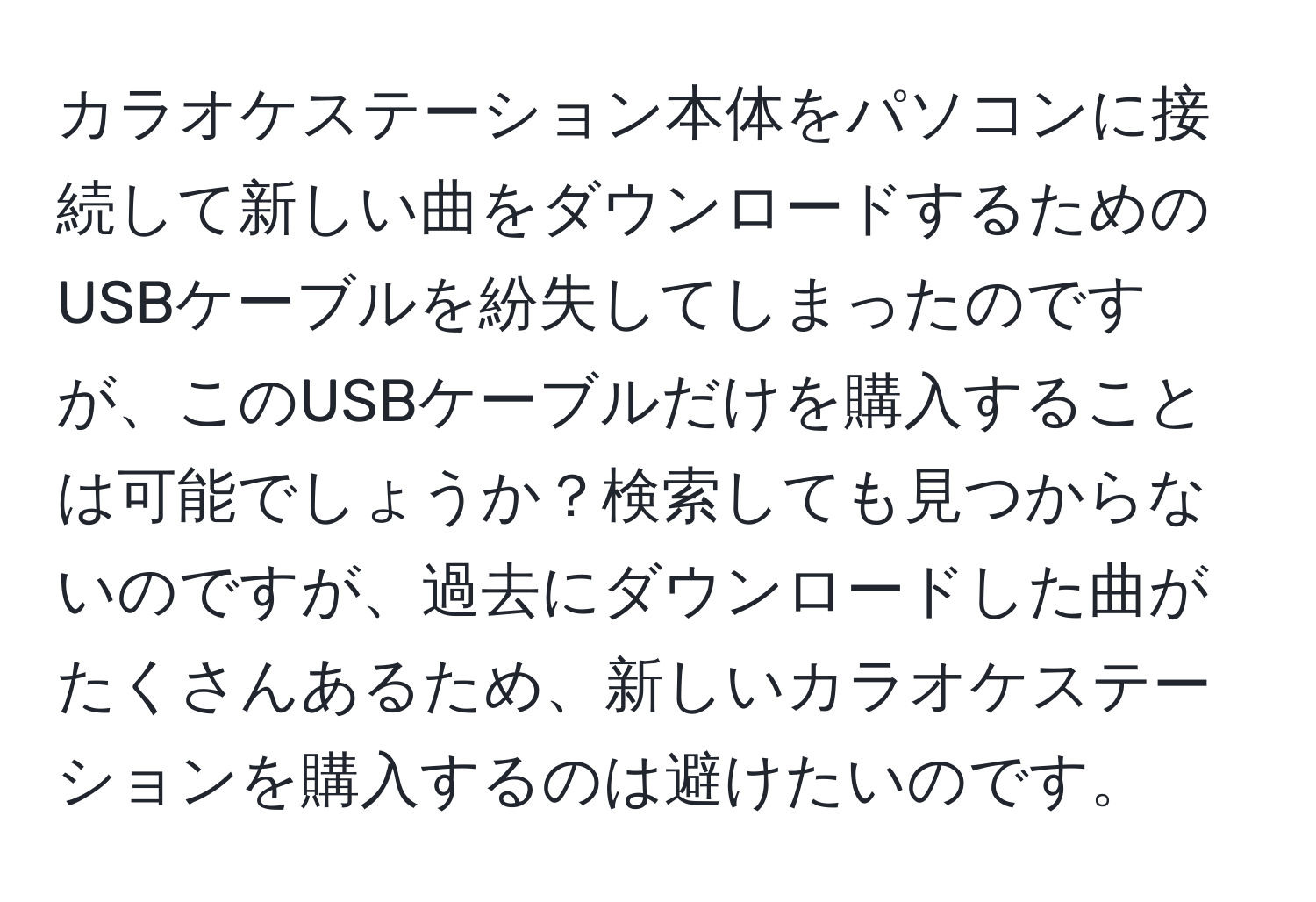 カラオケステーション本体をパソコンに接続して新しい曲をダウンロードするためのUSBケーブルを紛失してしまったのですが、このUSBケーブルだけを購入することは可能でしょうか？検索しても見つからないのですが、過去にダウンロードした曲がたくさんあるため、新しいカラオケステーションを購入するのは避けたいのです。