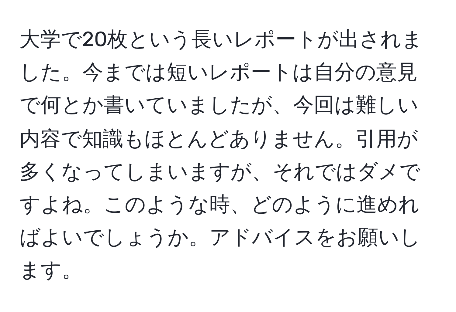 大学で20枚という長いレポートが出されました。今までは短いレポートは自分の意見で何とか書いていましたが、今回は難しい内容で知識もほとんどありません。引用が多くなってしまいますが、それではダメですよね。このような時、どのように進めればよいでしょうか。アドバイスをお願いします。