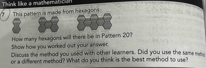 Think like a mathematician 
7 This pattern is made from hexagons. 
How many hexagons will there be in Pattern 20? 
Show how you worked out your answer. 
Discuss the method you used with other learners. Did you use the same method 
or a different method? What do you think is the best method to use?