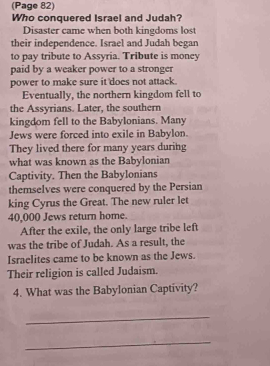 (Page 82) 
Who conquered Israel and Judah? 
Disaster came when both kingdoms lost 
their independence. Israel and Judah began 
to pay tribute to Assyria. Tribute is money 
paid by a weaker power to a stronger 
power to make sure it does not attack. 
Eventually, the northern kingdom fell to 
the Assyrians. Later, the southern 
kingdom fell to the Babylonians. Many 
Jews were forced into exile in Babylon. 
They lived there for many years during 
what was known as the Babylonian 
Captivity. Then the Babylonians 
themselves were conquered by the Persian 
king Cyrus the Great. The new ruler let
40,000 Jews return home. 
After the exile, the only large tribe left 
was the tribe of Judah. As a result, the 
Israelites came to be known as the Jews. 
Their religion is called Judaism. 
4. What was the Babylonian Captivity? 
_ 
_