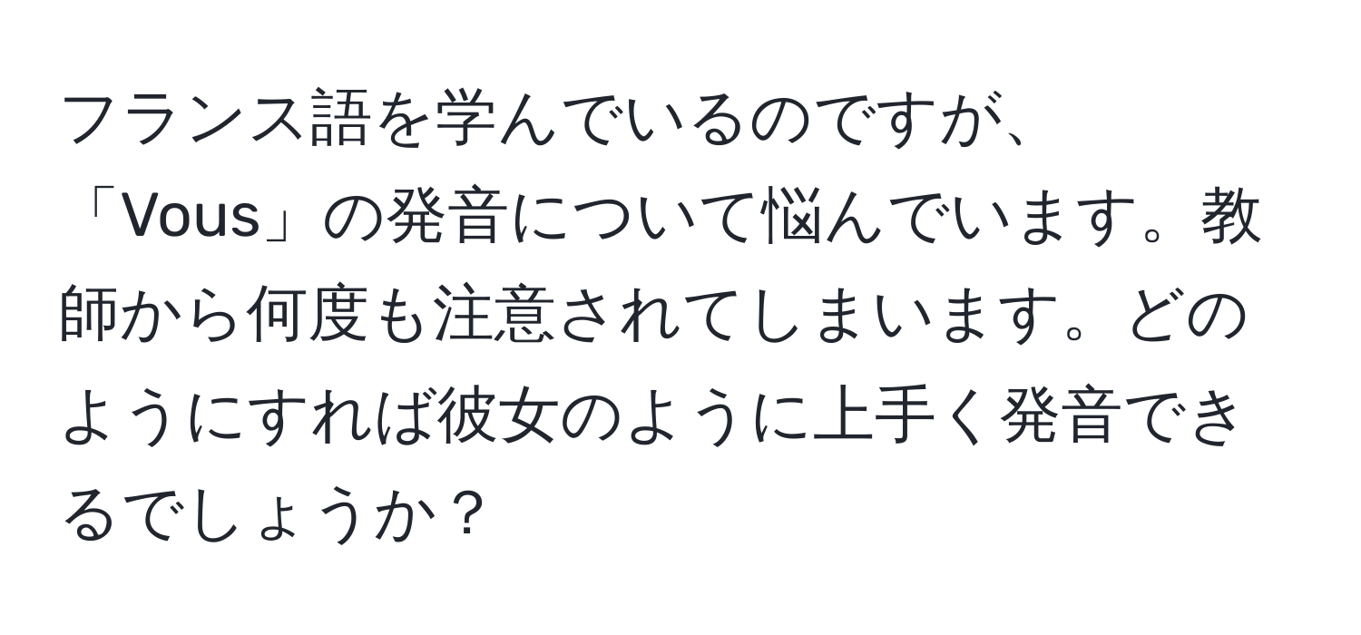 フランス語を学んでいるのですが、「Vous」の発音について悩んでいます。教師から何度も注意されてしまいます。どのようにすれば彼女のように上手く発音できるでしょうか？