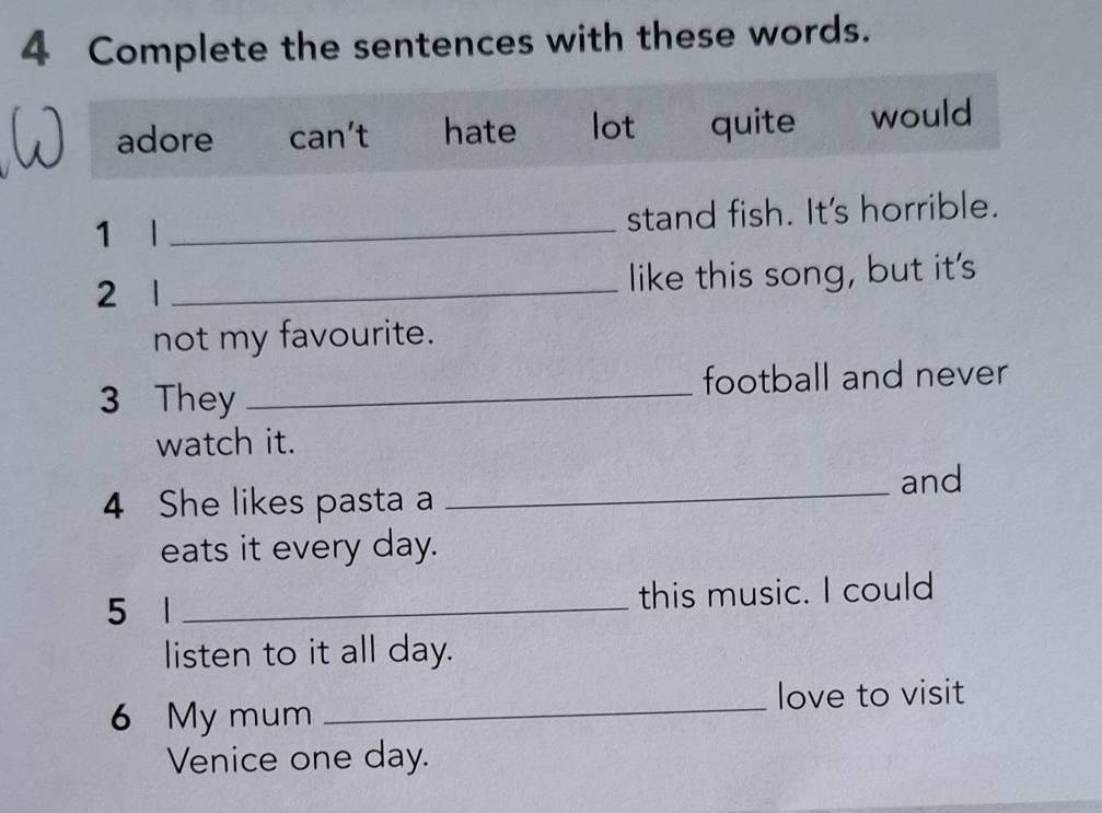 Complete the sentences with these words. 
adore can’t hate lot quite would 
1 l _stand fish. It's horrible. 
2 1 _like this song, but it's 
not my favourite. 
3 They _football and never 
watch it. 
4 She likes pasta a _and 
eats it every day. 
5 1 _this music. I could 
listen to it all day. 
6 My mum _love to visit 
Venice one day.