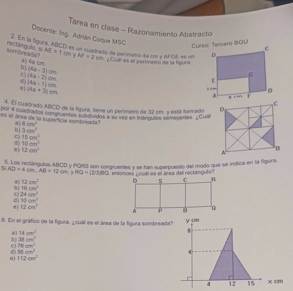 Tarea en clase - Razonamiento Abstracto
Docente: Ing. Adrián Coque MSC
rectángulo, sí
2. En la figura, ABCD es un cuadrado de perimetro 4a cm y AFGE es un
sombreada? AE=1cm y AF=2cm - ¿Cuál es el perimetro de la figura
a) 4a cm.
b) (4a-3)cm
c) (4a-2)cm.
d) (4a-1)cm.
e) (4a+3)cm. 
4. El cuadrado ABCD de la figura, tiene un perímetro de 32 cm. y está formado 
por 4 cuadrados congruentes subdividos a su vez en triángulos semejantes. ¿Cuál
es el área de la superficie sombreada?
a) 6cm^2
b) 3cm^2
c) 15cm^2
d) 10cm^2
e) 12cm^2
5. Los rectángulos ABCD y PQRS son congruentes y se han superpuesto del modo que se indica en la figura.
Si AD=4cm., AB=12cm. y RQ=(2/3)BQ entonces ¿cuál es el área del rectángulo?
a) 12cm^2
b) 16cm^2
c) 24cm^2
d) 10cm^2
e) 12cm^2
6. En el gráfico de la figura, ¿cuál es el área de la figura sombreada? y cm
a) 14cm^2
B
b) 38cm^2
c) 76cm^2
d) 56cm^2 4
e) 112cm^2
4 12 15 x cm