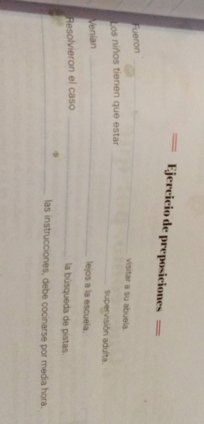 == Ejercicio de preposiciones == 
Fueron_ 
visitar a su abuela. 
Los niños tienen que estar_ 
supervisión adulta. 
Venian_ 
lejos a la escuela. 
Resolvieron el caso_ 
la búsqueda de pistas. 
_las instrucciones, debe cocinarse por media hora.