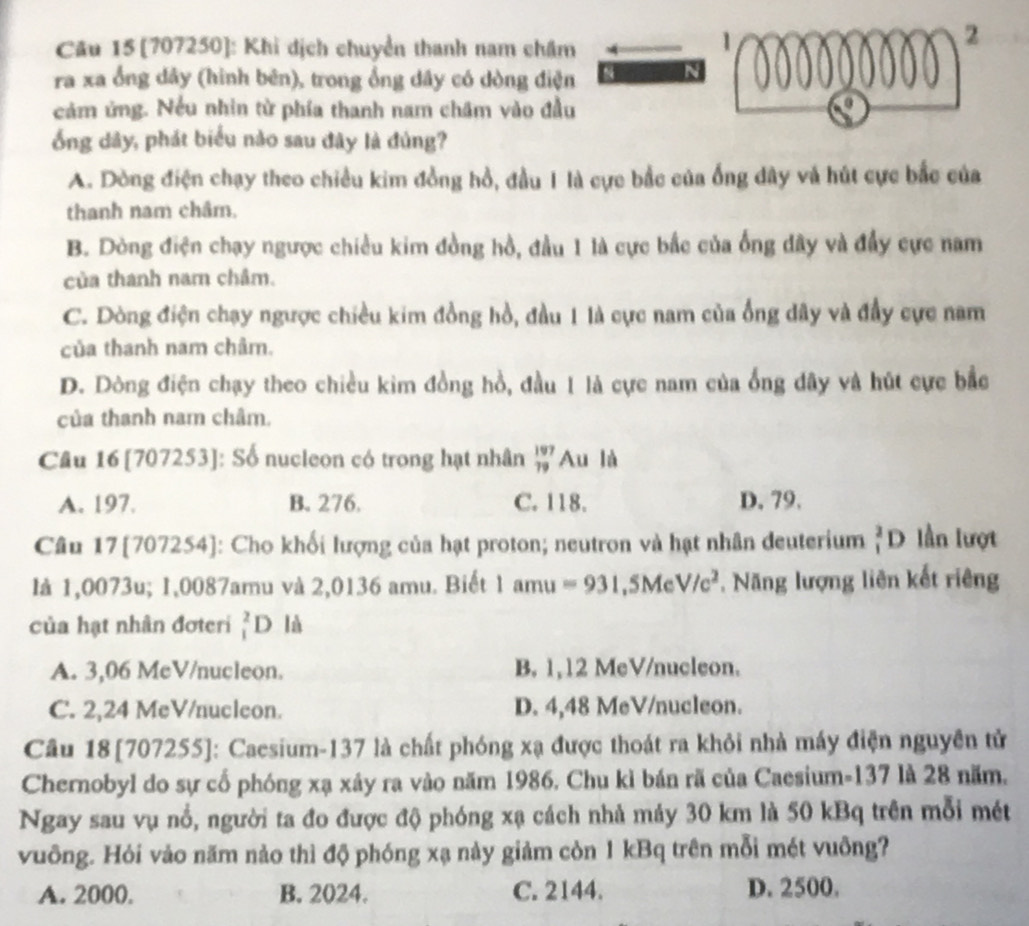 [707250]: Khi dịch chuyển thanh nam châm
1
2
ra xa ổng dây (hình bēn), trong ổng dây có dòng điện
cảm ứng. Nếu nhin từ phía thanh nam châm vào đầu
ổng dây, phát biểu nào sau đây là đủng?
A. Dòng điện chạy theo chiều kim đồng hồ, đầu 1 là cực bắc của ống dây và hút cực bắc của
thanh nam châm.
B. Dòng điện chạy ngược chiều kim đồng hồ, đầu 1 là cực bắc của ống dây và đầy cực nam
của thanh nam châm.
C. Dòng điện chạy ngược chiều kim đồng hồ, đầu 1 là cực nam của ổng dây và đầy cực nam
của thanh nam châm.
D. Dòng điện chạy theo chiều kim đồng hồ, đầu 1 là cực nam của ống dây và hút cực bắc
của thanh nam châm.
Câu 16 [707253]: Số nucleon có trong hạt nhân _(79)^(197)A u là
A. 197. B. 276. C. 118. D. 79.
Câu 17[707254]: Cho khối lượng của hạt proton; neutron và hạt nhân deuterium _1^(2D lần lượt
là 1,0073u; 1,0087amu và 2,0136 amu. Biết 1amu=931 ,5Mc V/c^2) , Năng lượng liên kết riêng
của hạt nhân đơteri _1^2D là
A. 3,06 MeV/nucleon. B. 1,12 MeV/nucleon.
C. 2,24 MeV/nucleon. D. 4,48 MeV/nucleon.
Cầu 18 [707255]: Caesium-137 là chất phóng xạ được thoát ra khỏi nhà máy điện nguyên tử
Chernobyl do sự cổ phóng xạ xây ra vào năm 1986. Chu kì bán rã của Caesium-137 là 28 năm.
Ngay sau vụ nổ, người ta đo được độ phóng xạ cách nhả mảy 30 km là 50 kBq trên mỗi mét
vuông. Hỏi vảo năm nào thì độ phóng xạ này giảm còn 1 kBq trên mỗi mét vuông?
A. 2000. B. 2024. C. 2144. D. 2500.