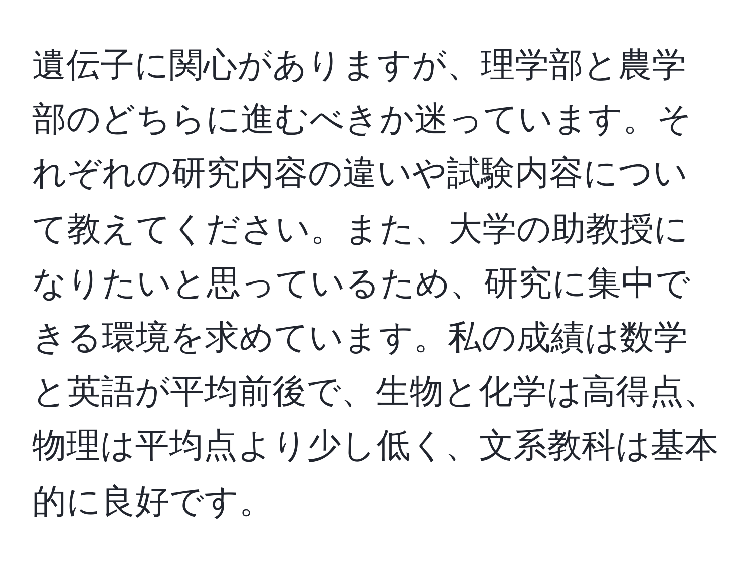 遺伝子に関心がありますが、理学部と農学部のどちらに進むべきか迷っています。それぞれの研究内容の違いや試験内容について教えてください。また、大学の助教授になりたいと思っているため、研究に集中できる環境を求めています。私の成績は数学と英語が平均前後で、生物と化学は高得点、物理は平均点より少し低く、文系教科は基本的に良好です。