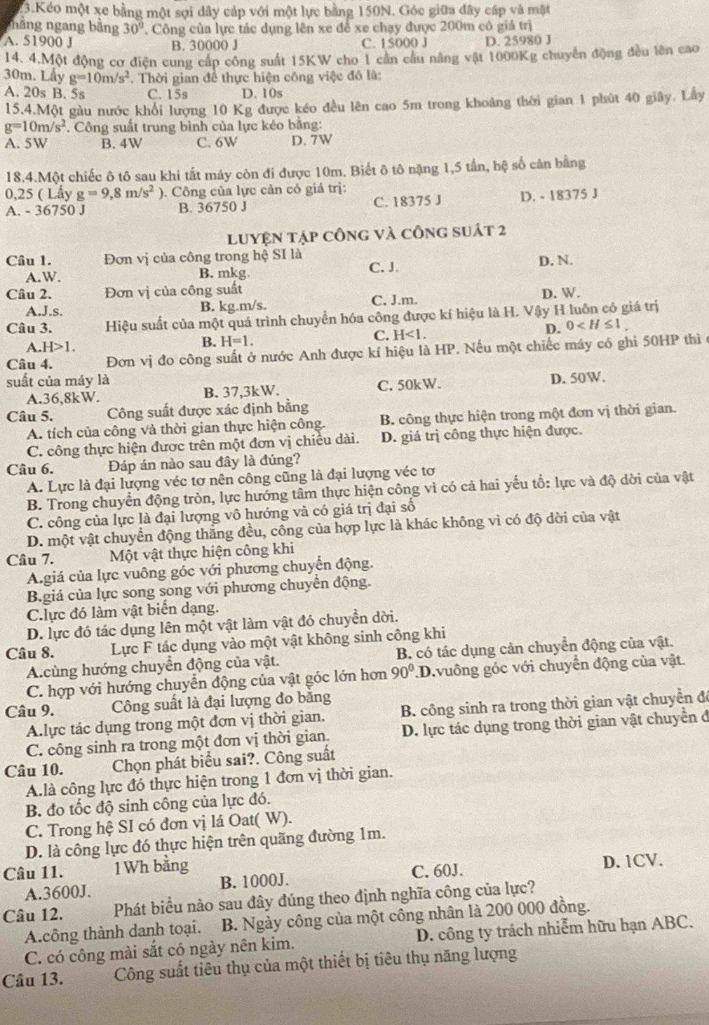 Kéo một xe bằng một sợi dây cáp với một lực bằng 150N. Góc giữa đây cáp và mặt
nhằng ngang bằng 30°. Công của lực tác dụng lên xe để xe chạy được 200m có giả trị
A. 51900 J C. 15000 J D. 25980 J
B. 30000 J
14. 4.Một động cơ điện cung cấp công suất 15KW cho 1 cần cầu nâng vật 1000Kg chuyển động đều lên cao
30m. Lầy g=10m/s^2. Thời gian để thực hiện công việc đó là:
A. 20s B. 5s C. 15s D. 10s
15.4.Một gàu nước khối lượng 10 Kg được kéo đều lên cao 5m trong khoảng thời gian 1 phút 40 giây. Lấy
g=10m/s^2 *. Công suất trung bình của lực kéo bằng:
A. 5W B. 4W C. 6W D. 7W
18.4.Một chiếc ô tô sau khi tất máy còn đi được 10m. Biết ô tô nặng 1,5 tấn, hệ số cân bằng
0,25 ( Lấy g=9,8m/s^2).  Công của lực cản có giá trị:
A. - 36750 J B. 36750 J C. 18375 J D. - 18375 J
LUYệN tập công và công suát 2
Câu 1. Đơn vị của công trong hệ SI là
A. W. B. mkg C. J.
D. N.
Câu 2. Đơn vị của công suất
A.J.s. B. kg.m/s. C. J.m. D. W.
Câu 3. Hiệu suất của một quá trình chuyển hóa công được kí hiệu là H. Vậy H luôn có giá trị
D. 0
A. H>1.
B. H=1.
C. H<1.
Câu 4. Đơn vị đo công suất ở nước Anh được kí hiệu là HP. Nếu một chiếc máy có ghi 50HP thì ở
suất của máy là
A.36,8kW. B. 37,3kW. C. 50kW. D. 50W.
Câu 5. Công suất được xác định bằng
A. tích của công và thời gian thực hiện công.  B. công thực hiện trong một đơn vị thời gian.
C. công thực hiện được trên một đơn vị chiều dài. D. giá trị công thực hiện được.
Câu 6. Đáp án nào sau đây là đúng?
A. Lực là đại lượng véc tơ nên công cũng là đại lượng véc tơ
B. Trong chuyển động tròn, lực hướng tâm thực hiện công vì có cả hai yếu tố: lực và độ dời của vật
C. công của lực là đại lượng vô hướng và có giá trị đại số
D. một vật chuyển động thắng đều, công của hợp lực là khác không vì có độ dời của vật
Câu 7. Một vật thực hiện công khi
A.giá của lực vuông góc với phương chuyển động.
B.giá của lực song song với phương chuyền động.
Clực đó làm vật biển dạng.
D. lực đó tác dụng lên một vật làm vật đó chuyền dời.
Câu 8. Lực F tác dụng vào một vật không sinh công khi
A.cùng hướng chuyển động của vật. B. có tác dụng cản chuyển động của vật.
C. hợp với hướng chuyển động của vật góc lớn hơn 90°.D.vuông góc với chuyển động của vật.
Câu 9. Công suất là đại lượng đo bằng
A.lực tác dụng trong một đơn vị thời gian. B. công sinh ra trong thời gian vật chuyển đô
C. công sinh ra trong một đơn vị thời gian.  D. lực tác dụng trong thời gian vật chuyển đ
Câu 10. Chọn phát biểu sai?. Công suất
A.là công lực đó thực hiện trong 1 đơn vị thời gian.
B. đo tốc độ sinh công của lực đó.
C. Trong hệ SI có đơn vị lá Oat( W).
D. là công lực đó thực hiện trên quãng đường 1m.
Câu 11. 1Wh bằng D. 1CV.
B. 1000J.
A.3600J. C. 60J.
Câu 12. Phát biểu nào sau đây đúng theo định nghĩa công của lực?
A.công thành danh toại. B. Ngày công của một công nhân là 200 000 đồng.
C. có công mài sắt có ngày nên kim. D. công ty trách nhiễm hữu hạn ABC.
Câu 13. Công suất tiêu thụ của một thiết bị tiêu thụ năng lượng
