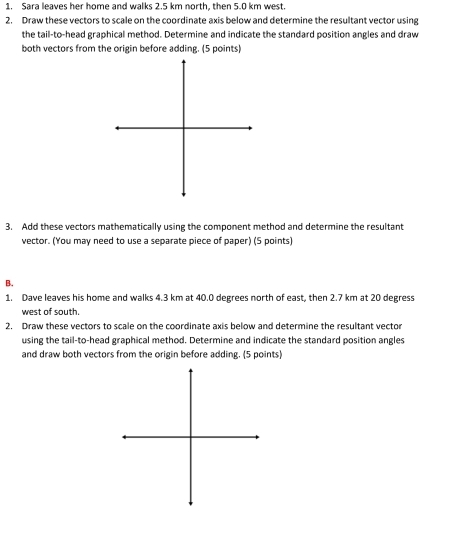 Sara leaves her home and walks 2.5 km north, then 5.0 km west. 
2. Draw these vectors to scale on the coordinate axis below and determine the resultant vector using 
the tail-to-head graphical method. Determine and indicate the standard position angles and draw 
both vectors from the origin before adding. (5 points) 
3. Add these vectors mathematically using the component method and determine the resultant 
vector. (You may need to use a separate piece of paper) (5 points) 
B. 
1. Dave leaves his home and walks 4.3 km at 40.0 degrees north of east, then 2.7 km at 20 degress
west of south. 
2. Draw these vectors to scale on the coordinate axis below and determine the resultant vector 
using the tail-to-head graphical method. Determine and indicate the standard position angles 
and draw both vectors from the origin before adding. (5 points)