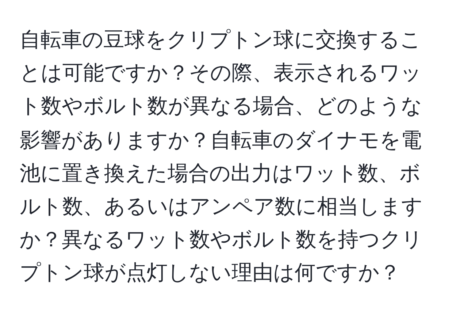 自転車の豆球をクリプトン球に交換することは可能ですか？その際、表示されるワット数やボルト数が異なる場合、どのような影響がありますか？自転車のダイナモを電池に置き換えた場合の出力はワット数、ボルト数、あるいはアンペア数に相当しますか？異なるワット数やボルト数を持つクリプトン球が点灯しない理由は何ですか？