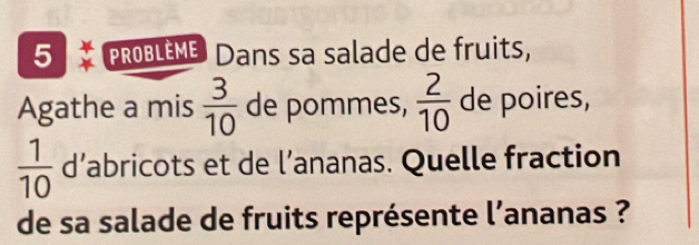 PROBLEME Dans sa salade de fruits, 
Agathe a mis  3/10  de pommes,  2/10  de poires,
 1/10  d’abricots et de l’ananas. Quelle fraction 
de sa salade de fruits représente l’ananas ?