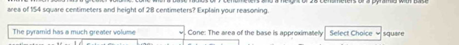 eters and a height of 28 centmeters or a pyramia with base 
area of 154 square centimeters and height of 28 centimeters? Explain your reasoning. 
The pyramid has a much greater volume Cone: The area of the base is approximately Select Choice square