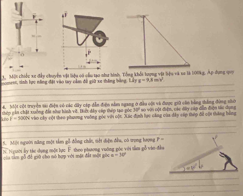 cn
o
3. Một chiếc xe đấy chuyền vật liệu có cấu tạo như hình. Tổng khối lượng vật liệu và xe là 100kg. Áp dụng quy
moment, tính lực nâng đặt vào tay cầm đề giữ xe thăng bằng. Lây g=9,8m/s^2,
4. Một cột truyền tải điện có các dây cáp dẫn điện nằm ngang ở đầu cột và được giữ cân bằng thăng đứng nhờ
thép gắn chặt xuống đất như hình vẽ. Biết dây cáp thép tạo góc 30° so với cột điện, các dây cáp dẫn điện tác dụng
kéo F=500N vào cây cột theo phương vuông góc với cột. Xác định lực căng của dây cáp thép để cột thăng băng
5. Một người nâng một tầm gỗ đồng chất, tiết diện đều, có trọng lượng P=
N. Người ấy tác dụng một lực overline F theo phương vuông góc với tấm g^(frac 2)0 vào đầu
của tâm gỗ đề giữ cho nó hợp với mặt đất một góc a=30°